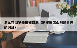 沙洋怎么在浏览器搭建网站（浏览器怎么创建自己的网址）